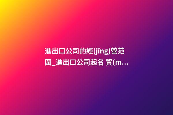進出口公司的經(jīng)營范圍_進出口公司起名 貿(mào)易公司名字大全-第1張-公司起名-玄機派
